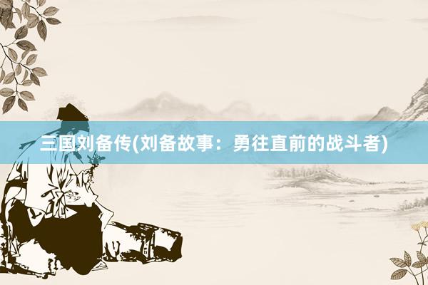 三国刘备传(刘备故事：勇往直前的战斗者)