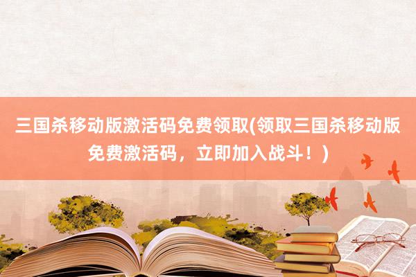 三国杀移动版激活码免费领取(领取三国杀移动版免费激活码，立即加入战斗！)